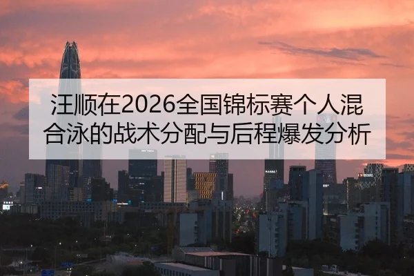 汪顺在2026全国锦标赛个人混合泳的战术分配与后程爆发分析